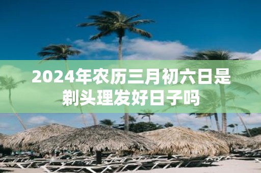 2025年农历三月初六日是剃头理发好日子吗