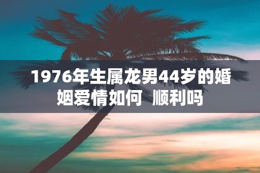 1976年生属龙男44岁的婚姻爱情如何 顺利吗