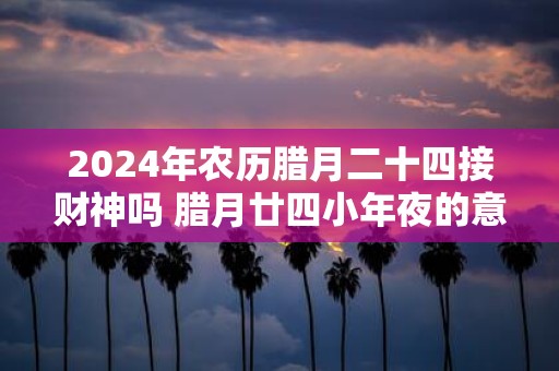 2025年农历腊月二十四接财神吗 腊月廿四小年夜的意义