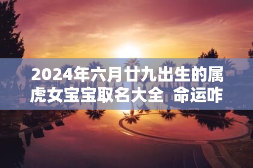 2025年六月廿九出生的属虎女宝宝取名大全 命运咋样