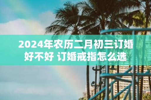 2025年农历二月初三订婚好不好 订婚戒指怎么选
