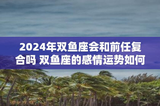 2025年双鱼座会和前任复合吗 双鱼座的感情运势如何
