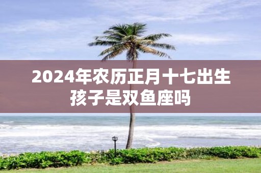 2025年农历正月十七出生孩子是双鱼座吗