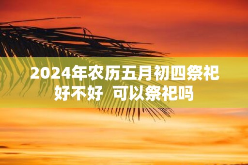 2025年农历五月初四祭祀好不好 可以祭祀吗