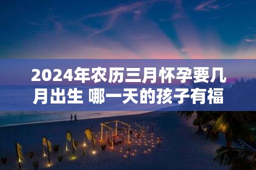 2025年农历三月怀孕要几月出生 哪一天的孩子有福气