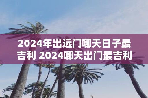 2025年出远门哪天日子最吉利 2025哪天出门最吉利