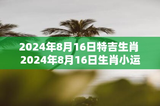 2025年8月16日特吉生肖 2025年8月16日生肖小运播报
