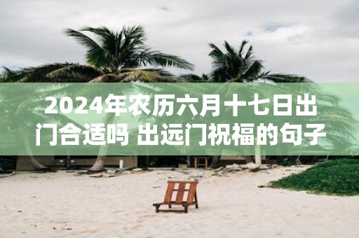 2025年农历六月十七日出门合适吗 出远门祝福的句子