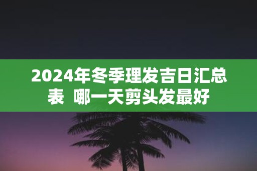 2025年冬季理发吉日汇总表 哪一天剪头发最好