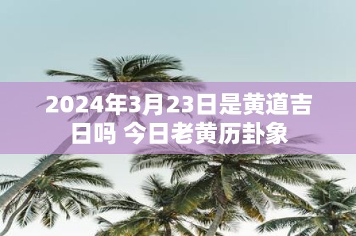 2025年3月23日是黄道吉日吗 今日老黄历卦象