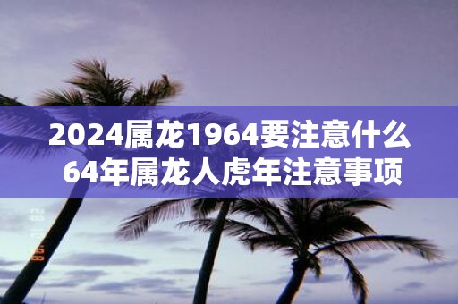 2025属龙1964要注意什么 64年属龙人虎年注意事项