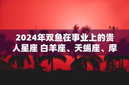2025年双鱼在事业上的贵人星座 白羊座、天蝎座、摩羯座