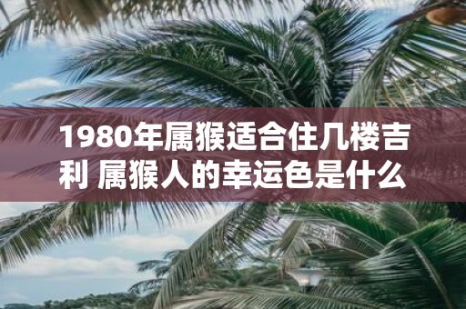 1980年属猴适合住几楼吉利 属猴人的幸运色是什么颜色