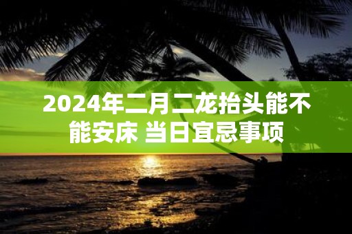2025年二月二龙抬头能不能安床 当日宜忌事项