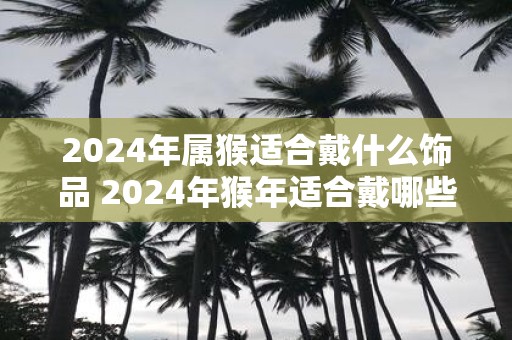 2025年属猴适合戴什么饰品 2025年猴年适合戴哪些饰品