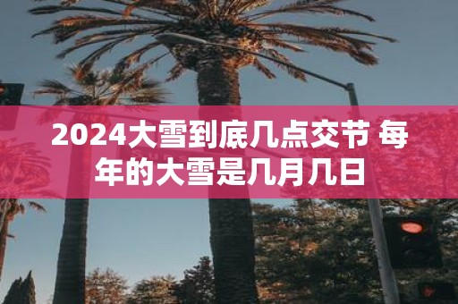 2025大雪到底几点交节 每年的大雪是几月几日