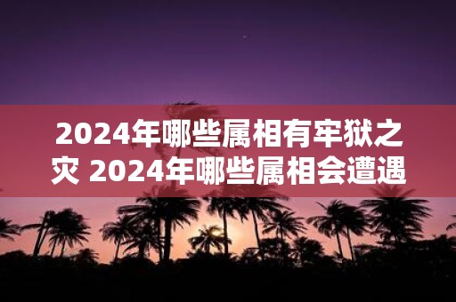 2025年哪些属相有牢狱之灾 2025年哪些属相会遭遇牢狱之灾