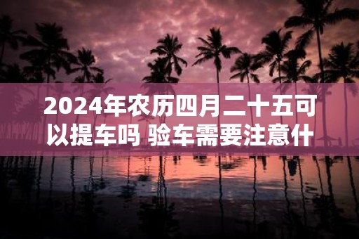 2025年农历四月二十五可以提车吗 验车需要注意什么