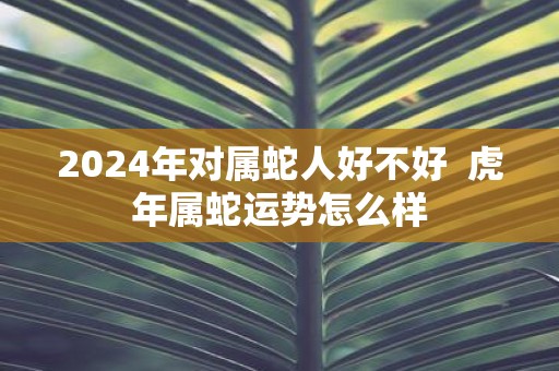 2025年对属蛇人好不好 虎年属蛇运势怎么样