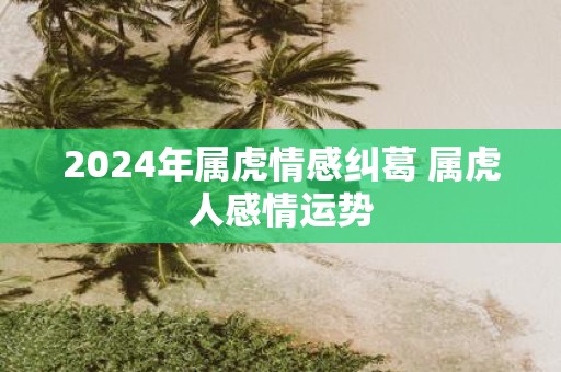2025年属虎情感纠葛 属虎人感情运势