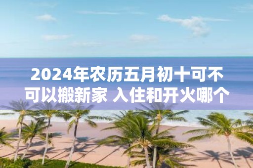 2025年农历五月初十可不可以搬新家 入住和开火哪个算搬家