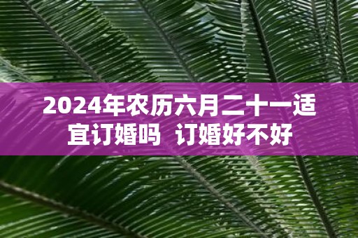 2025年农历六月二十一适宜订婚吗 订婚好不好
