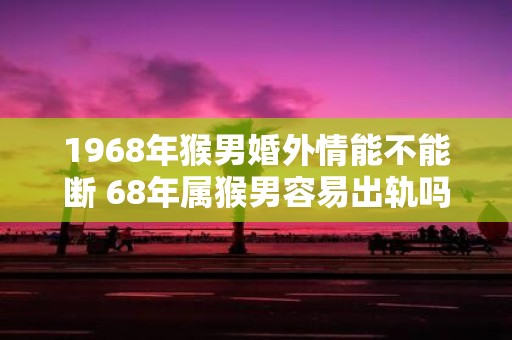 1968年猴男婚外情能不能断 68年属猴男容易出轨吗