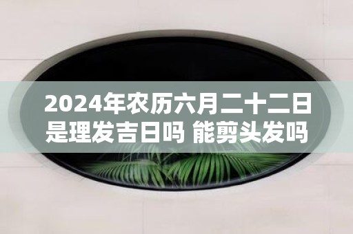 2025年农历六月二十二日是理发吉日吗 能剪头发吗