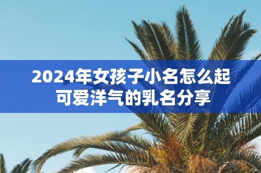 2025年女孩子小名怎么起 可爱洋气的乳名分享