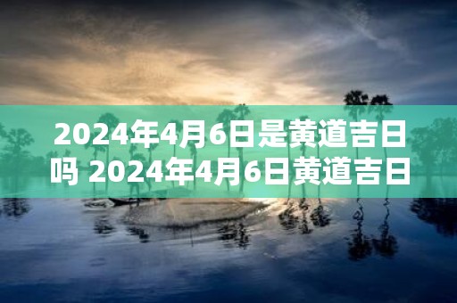 2025年4月6日是黄道吉日吗 2025年4月6日黄道吉日吗