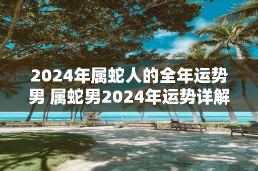 2025年属蛇人的全年运势男 属蛇男2025年运势详解