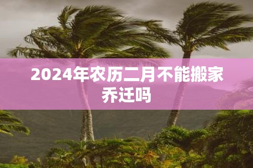 2025年农历二月不能搬家乔迁吗
