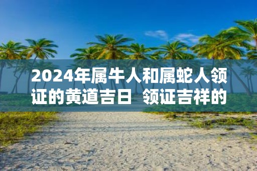 2025年属牛人和属蛇人领证的黄道吉日 领证吉祥的日子