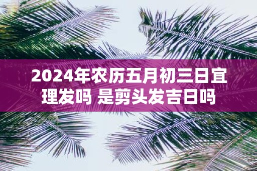 2025年农历五月初三日宜理发吗 是剪头发吉日吗