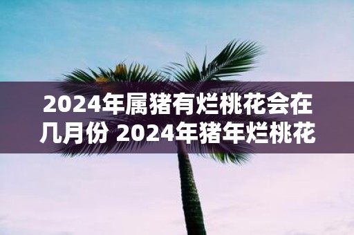 2025年属猪有烂桃花会在几月份 2025年猪年烂桃花月份
