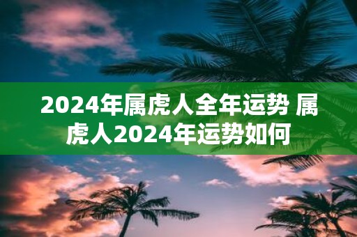 2025年属虎人全年运势 属虎人2025年运势如何