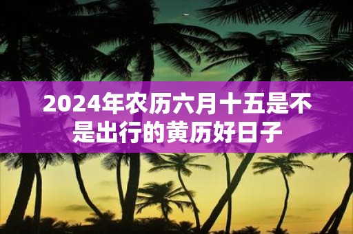 2025年农历六月十五是不是出行的黄历好日子