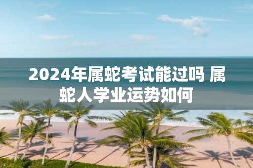 2025年属蛇考试能过吗 属蛇人学业运势如何