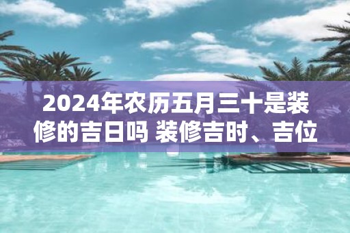 2025年农历五月三十是装修的吉日吗 装修吉时、吉位查询