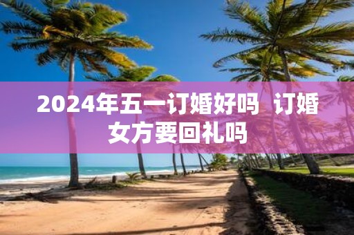 2025年五一订婚好吗 订婚女方要回礼吗