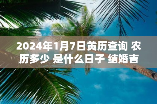 2025年1月7日黄历查询 农历多少 是什么日子 结婚吉时