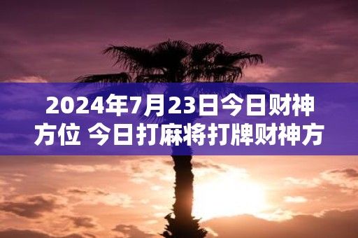 2025年7月23日今日财神方位 今日打麻将打牌财神方位