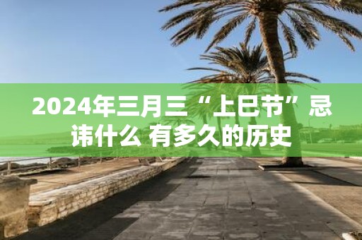 2025年三月三“上巳节”忌讳什么 有多久的历史