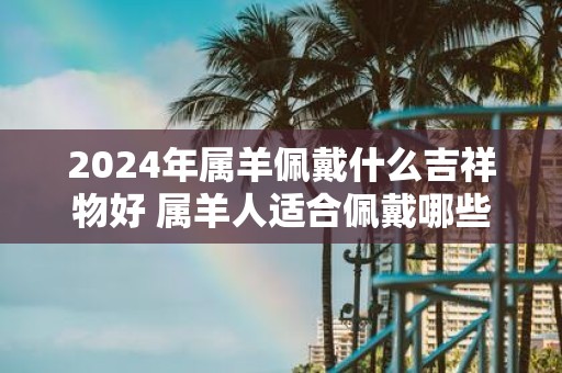 2025年属羊佩戴什么吉祥物好 属羊人适合佩戴哪些饰品