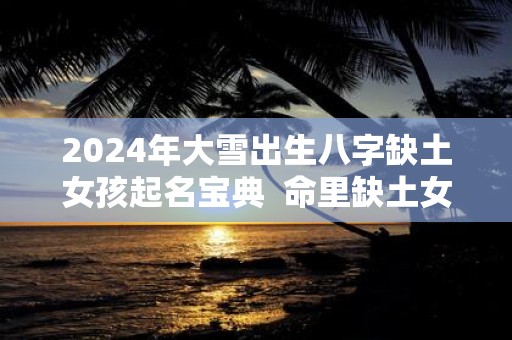 2025年大雪出生八字缺土女孩起名宝典 命里缺土女孩名字免费