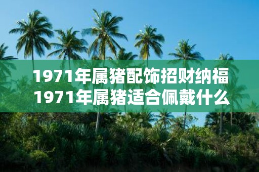 1971年属猪配饰招财纳福 1971年属猪适合佩戴什么饰品招财纳福