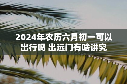 2025年农历六月初一可以出行吗 出远门有啥讲究
