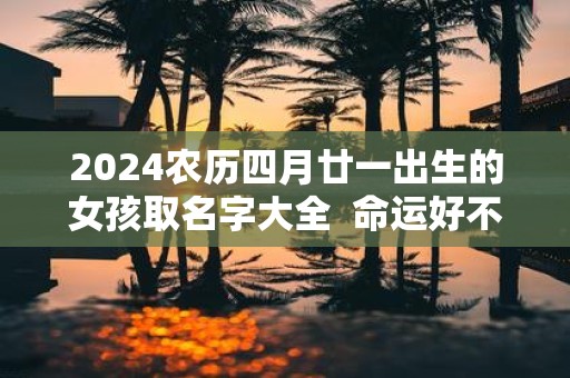 2025农历四月廿一出生的女孩取名字大全 命运好不好