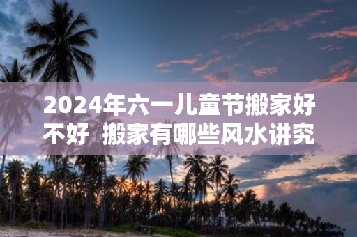 2025年六一儿童节搬家好不好 搬家有哪些风水讲究