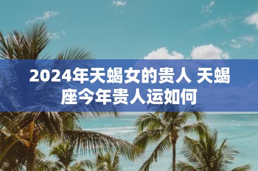 2025年天蝎女的贵人 天蝎座今年贵人运如何